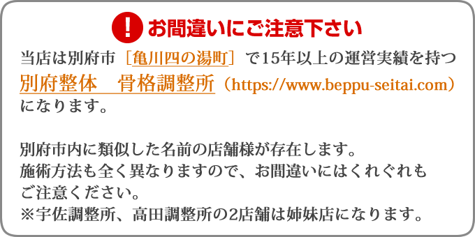 当店は別府市［亀川四の湯町］で15年以上の運営実績を持つ別府整体　骨格調整所（https://beppu-seitai.com）になります。別府市内に類似した名前の店舗様が存在します。施術方法も全く異なりますので、お間違いにはくれぐれもご注意ください。※宇佐調整所、高田調整所の2店舗は姉妹店になります。