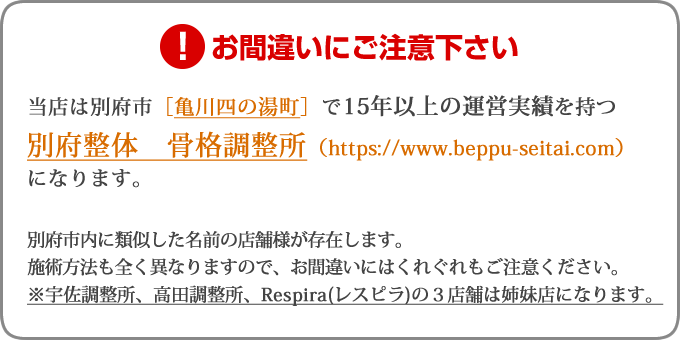 当店は別府市［亀川四の湯町］で15年以上の運営実績を持つ別府整体　骨格調整所（https://beppu-seitai.com）になります。別府市内に類似した名前の店舗様が存在します。施術方法も全く異なりますので、お間違いにはくれぐれもご注意ください。※宇佐調整所、高田調整所、Respira(レスピラ)の3店舗は姉妹店になります。